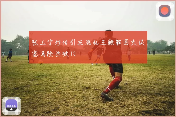 张玉宁妙传引发混乱王毅解围失误塞鸟险些破门