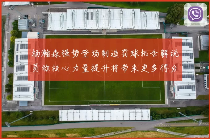 杨瀚森强势登场制造罚球机会解说员称核心力量提升将带来更多得分可能