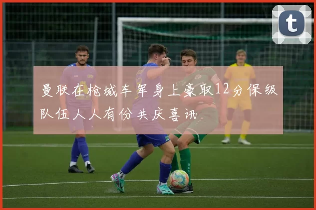 曼联在枪城车军身上豪取12分保级队伍人人有份共庆喜讯
