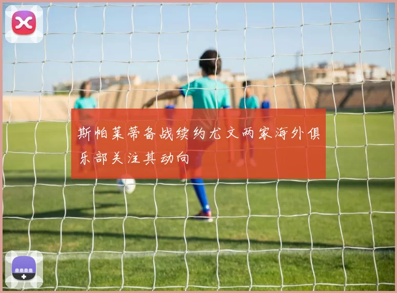 斯帕莱蒂备战续约尤文两家海外俱乐部关注其动向