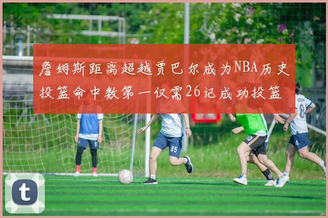 詹姆斯距离超越贾巴尔成为NBA历史投篮命中数第一仅需26记成功投篮