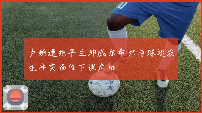 卢顿遭绝平主帅威尔希尔与球迷发生冲突面临下课危机