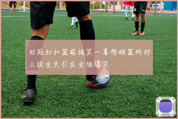 刘冠杉扣篮前搞笑一幕想砸篮网却三投全失引发全场爆笑