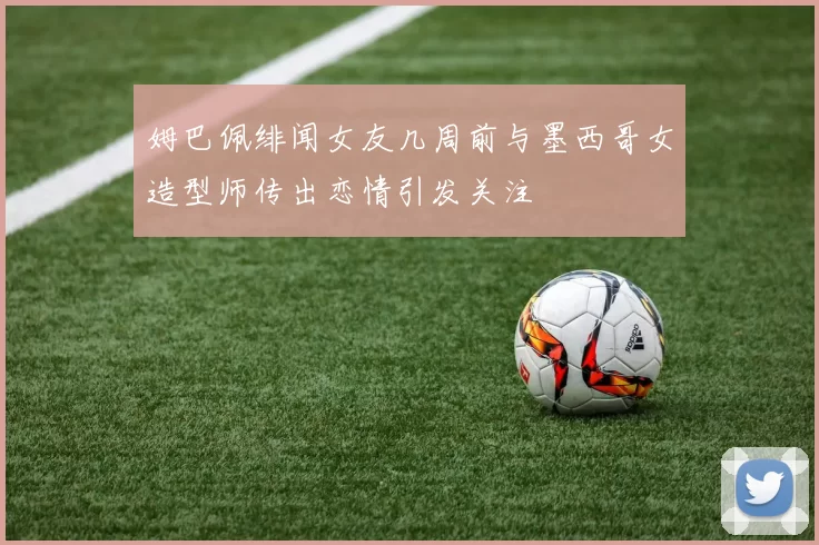 姆巴佩绯闻女友几周前与墨西哥女造型师传出恋情引发关注