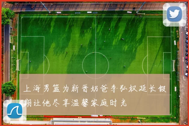 上海男篮为新晋奶爸李弘权延长假期让他尽享温馨家庭时光