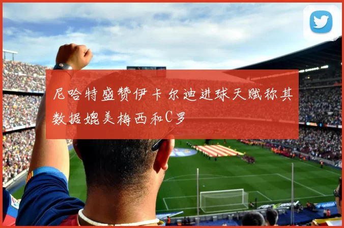 尼哈特盛赞伊卡尔迪进球天赋称其数据媲美梅西和C罗