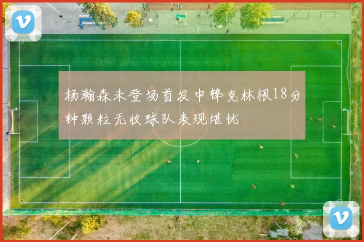 杨瀚森未登场首发中锋克林根18分钟颗粒无收球队表现堪忧