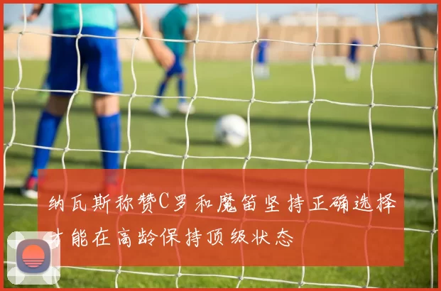 纳瓦斯称赞C罗和魔笛坚持正确选择才能在高龄保持顶级状态