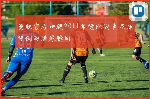 曼联官方回顾2011年德比战鲁尼惊艳倒钩进球瞬间