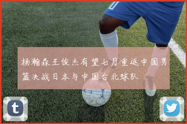 杨瀚森王俊杰有望七月重返中国男篮决战日本与中国台北球队
