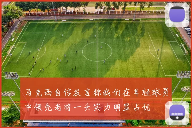 马克西自信发言称我们在年轻球员中领先老将一头实力明显占优
