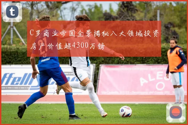 C罗商业帝国全景揭秘八大领域投资房产价值超4300万镑