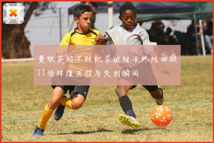 曼联英超不败纪录被纽卡终结回顾11场辉煌历程与失利瞬间