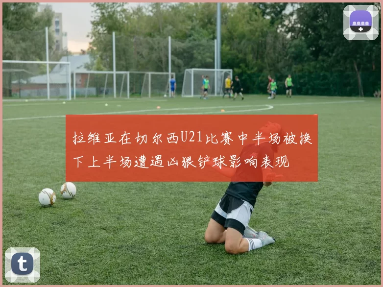 拉维亚在切尔西U21比赛中半场被换下上半场遭遇凶狠铲球影响表现