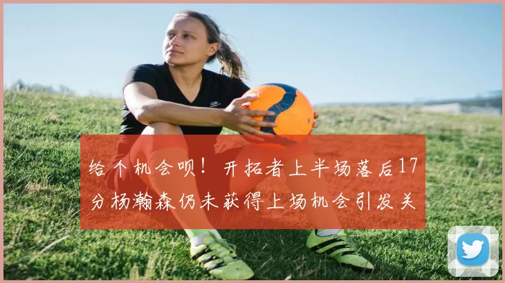 给个机会呗！开拓者上半场落后17分杨瀚森仍未获得上场机会引发关注
