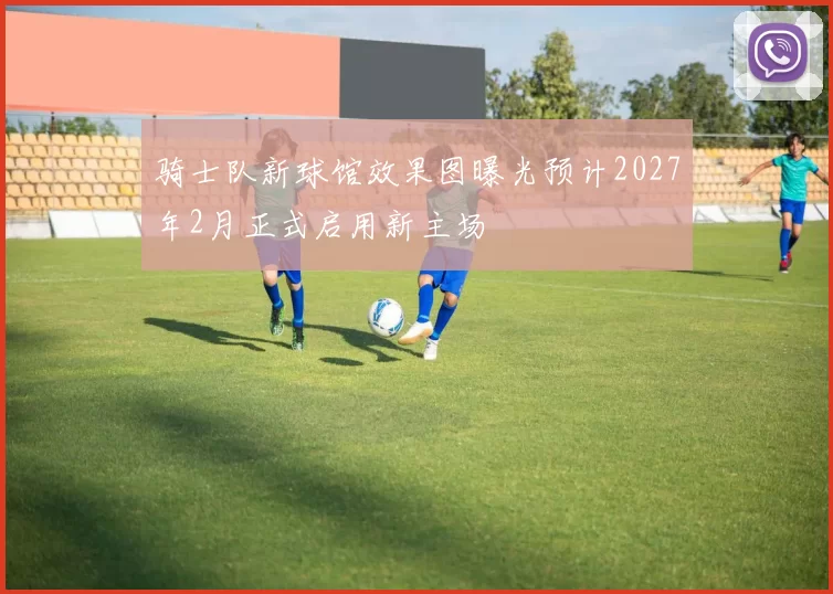 骑士队新球馆效果图曝光预计2027年2月正式启用新主场