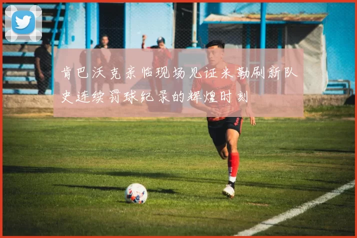 肯巴沃克亲临现场见证米勒刷新队史连续罚球纪录的辉煌时刻
