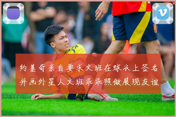 约基奇亲自要求文班在球衣上签名并画外星人文班乖乖照做展现友谊与幽默
