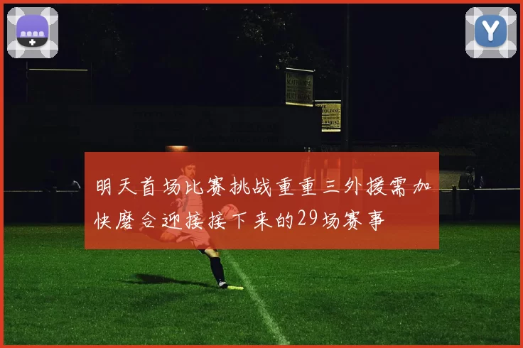 明天首场比赛挑战重重三外援需加快磨合迎接接下来的29场赛事