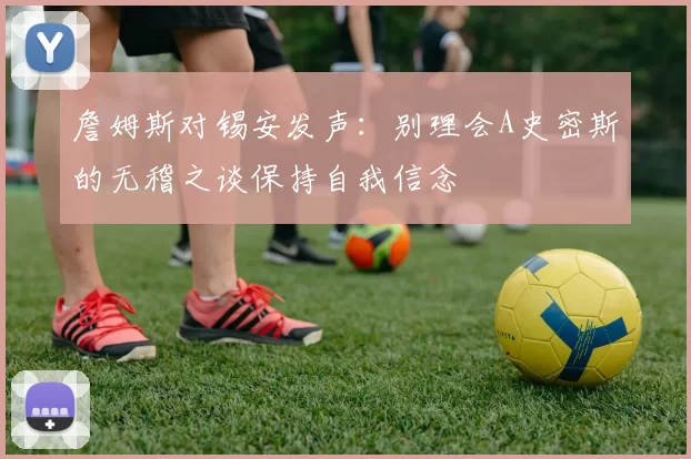 詹姆斯对锡安发声：别理会A史密斯的无稽之谈保持自我信念