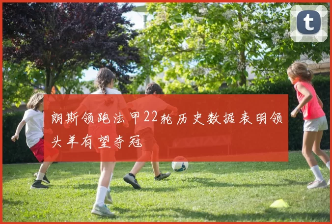 朗斯领跑法甲22轮历史数据表明领头羊有望夺冠